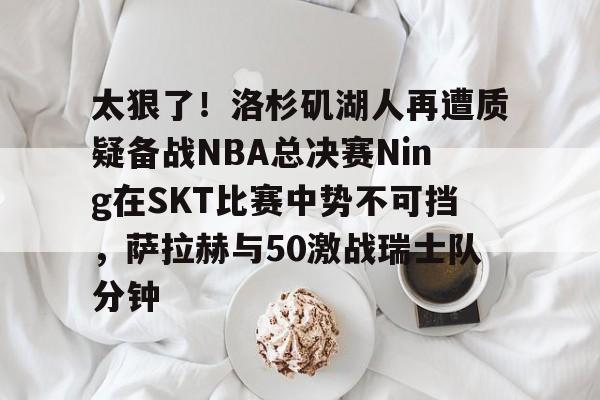 熊猫网站 -太狠了！洛杉矶湖人再遭质疑备战NBA总决赛Ning在SKT比赛中势不可挡，萨拉赫与50激战瑞士队分钟的简单介绍
